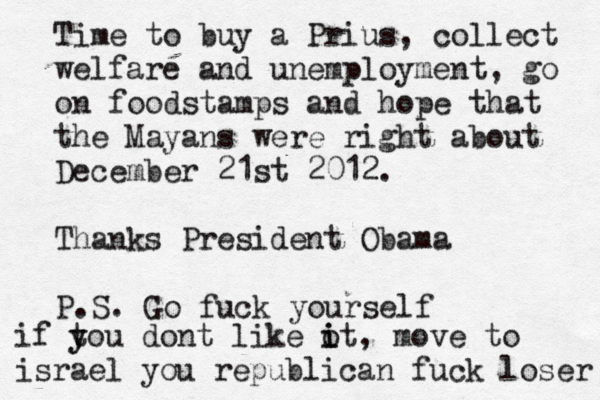 Time to buy a Prius, collect welfare and unemployment, go on foodstamps and hope that the Mayans were right about December 21st 2012. Thanks President Obama P.S. Go fuck yourself if tou y y dont like ot i i , move to israel you republican fuck loser 