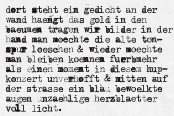 dort steht ein gedicht an der wand haengt das gold in den baeumen tragen wir bilder in der hand man moechte die alte ton- spur loeschen & wieder moechte man bleiben koennen furr e e bmehr als einen moment in diesem hup- konzert unverhofft & mitten auf der strasse ein blau bewoelkte augen unzaehlige herzblaetter voll licht.