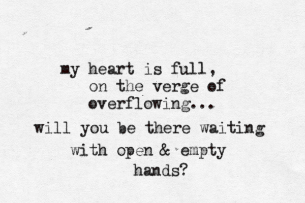 my heart is full, on the verge of overflowing... will you be there waiting with open & empty hands?