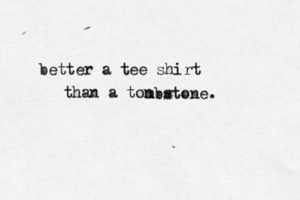 better a tee shirt than a ton mbstone. 