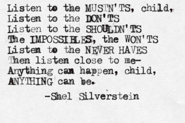 Listen to the MUSTN'TS, child, Listen to the DON'TS Listen to the SHOULDN'TS The IMPOSSIBLES, the WON'TS Listen to the NEVER HAVES Then listen close to me- Anything can happen, child, ANYTHING can be. -Shel Silverstein 
