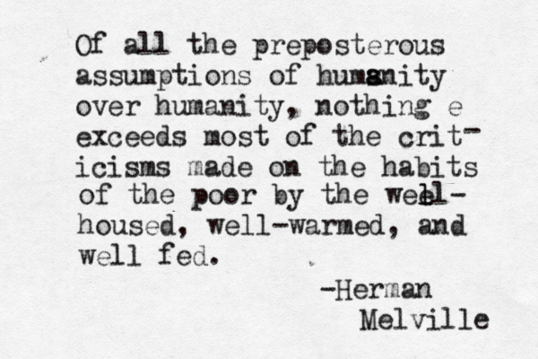 Of all the preposterous assumptions of hums anity a over humanity, nothing e exceeds most of the crit icisms made on the habits - of the poor by the wee l ll- housed, well-warmed, and well fed. -Herman Melville 
