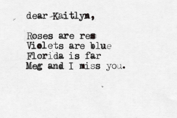 Hi ariel! how are your first couple of days going at your new job?! i hope all is well an tht you had a nice campi camping trop i with the family. hope to see you soon!!! :-) Nicoke l dear Kaitlyn, Roses are res Violets are blue Florida is far Meg and I miss you. 