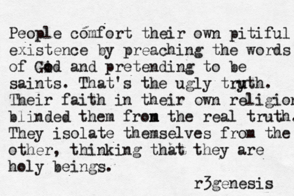 People comfort their ow n pitiful existence by preaching the words of Gid o o and pretending to be saints. That's the ugly try u uth. Their faith in their own religion blinded them fron m m the real truth. They isolate themselves from the other, thinking that they are holy beings. r3genesis 