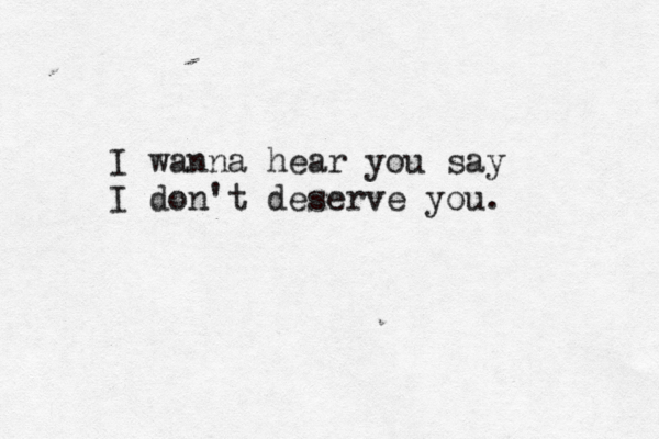 I wanna hear you say I don't deserve you.