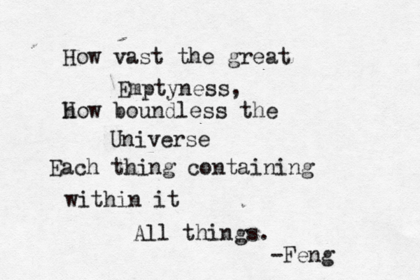 How vast the great Emptyness, h How boundless the Universe Each thing containing within it All things. -Feng