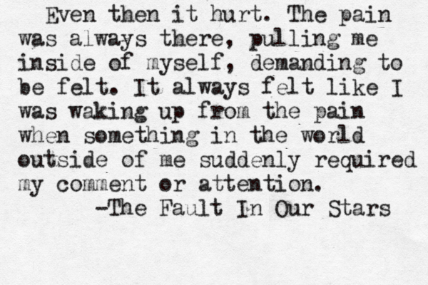 Even then it hurt. The pain was always there, pulling me inside of myself, demanding to be felt. It always felt like I was waking up from the pain when something in the world outside of me suddenly required my comment or attention. -The Fault In Our Stars 