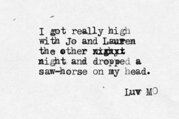 I got really high with Jo and Lauren the other nighyt x xxxxxx night and dropped a saw-horse on my head. Luv M0 