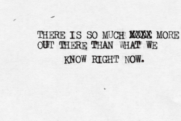 THERE IS SO MUCH MODE XXXX MORE OUT THERE THAN WHAT WE KNOW RIGHT NOW.