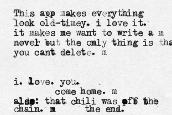 This app makes everything look old-timey. i love it. it makes me want to write a m nover l l but the only thing is that you cant delete. m i. love. you. come home. m aldo ss s s o : that chili was pff the o o b b b chain. m the end. 