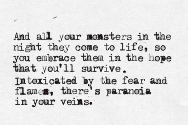 And all your monsters in the night they come to life, so you embrace them in the hope that you'll survive . Intoxicated by the fear and flames, there's paranoia in your veins. 