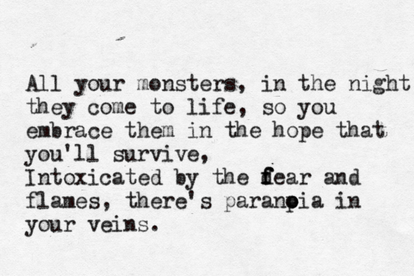 All your monsters, in the night they come to life, so you embrace them in the hope that you'll survive, Intoxicated by the d f f fear and flames, there's paranp o oia in your veins.