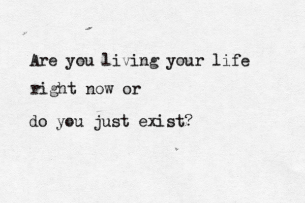 Are you living your life right now or do you just exist? 