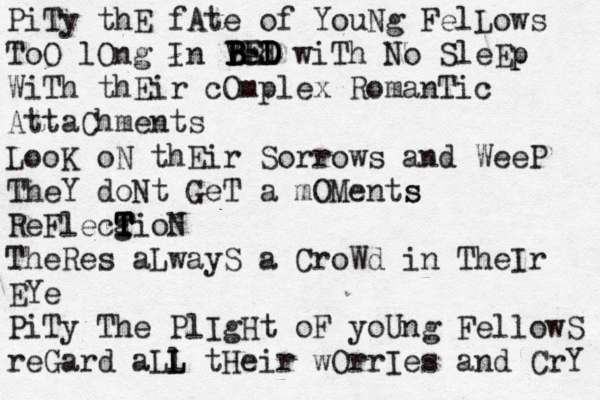 PiTy thE fAte of YouNg FelLows ToO lOng In Ved wiTh No SleEp p WiTh thEir cOmplex RomanTic AttaChments B B B B BED D D E LooK oN thEir Sorrows and WeeP TheY doNt GeT a mOMents s ReFlecg T T T T TioN TheRes aLwayS a CroWd in TheIr EYe PiTy The PlIgHt oF yoUng FellowS reGard aLl L L tHeir wOrrIes and CrY 