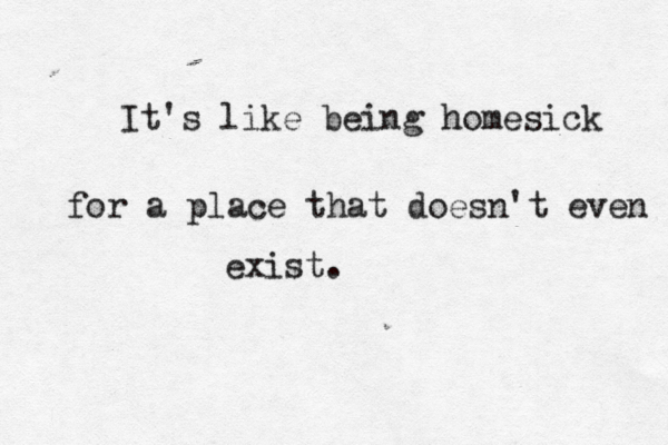 I t's like being homesick for a place that doesn't even exist.