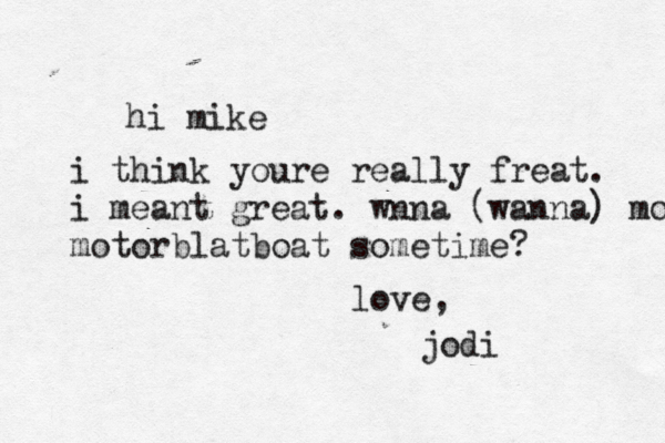 hi mike i think youre really freat. i meant great. wnna (wanna) motorboat motorblat boat sometime? love, jodi 