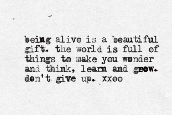 being alive is a beautiful gift. the world is full of things to make you wonder and think, learn and geow r row. don't give up. xxoo 