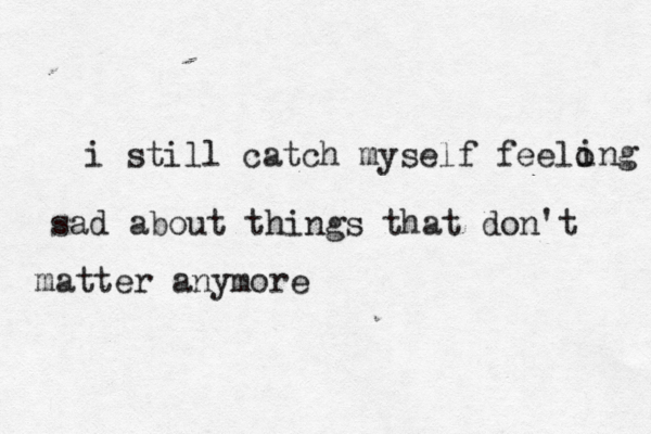 i still catch myself feelo ing sad about things that don't matter anymore