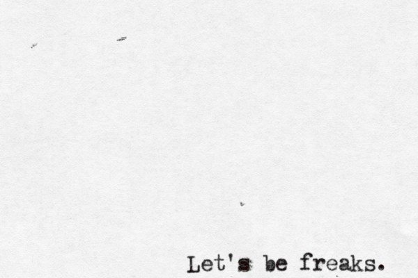 Let's be freaks. 