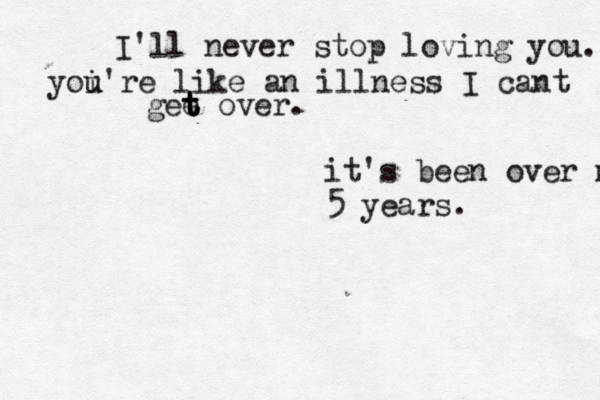 I'll never stop loving you. yoi u u're like an illness I cant gee t t t t over. it's been over m 5 years. << 