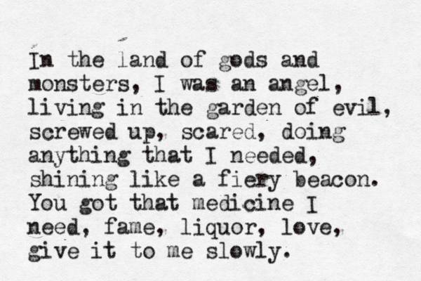 In the land of gods and monsters, I was an angel, living in the garden of evil, screwed up, scared, doing anything that I needed, shining like a fiery beacon. You got that medicine I need, fame, liquor, love, give it to me slowly. 