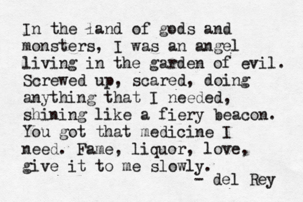 In the land of gods and monsters, I was an angel living in the garden of evil. Screwed up, scared, doing anything that I needed, shining like a fiery beacon. You got that medicine I need. Fame, liquor, love, give it to me slowly. - del Rey 