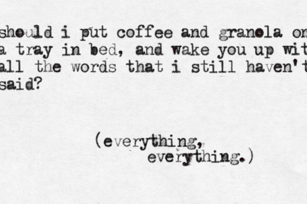 should i put coffee and granola on a tray in bed, and wake you up with all the words that i still haven't said? (everything, everything.)