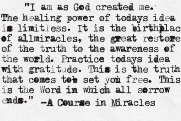 "I am as God created me. The healing power of todays idea is limitless. It is the birthl place of allmiracles, the great restorer of the truth to the awareness of the world. Practice todays idea with gratitude. This is the truth that comes tob - set yoi u free. This is the Word in which all sorrow ends. " -A Course in Miracles 