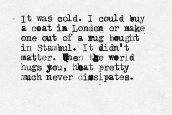 It was cold. I could buy a coat in London or make one out of a rug bought in Stambul. It didn't matter. Q W W When tge h h h h world hugs t y you, hh e e eat pretty much never dissipates. 