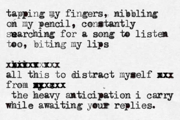 tapping my fingers, nibbling on my pencil, constantly su e earching for a song to listen too, biting my lips b v xxxx xxxxx il v x v x xxxxx all this to distract myself m xx xx xx from my xx xx xx xx c xxxxx xxxx the heavy anticipation i carry while awaiting your replies. 