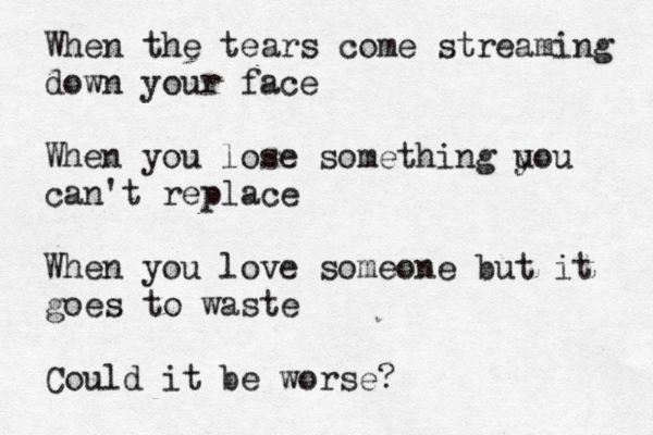When the tears come streaming down your face When you lose something u you can't replace When you love someone but it goes to waste Could it be worse? 