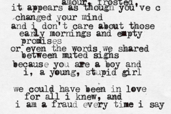 amour, frosted it appears as though you've c changed your mind and i don't care about those early mornings and empty promises or even the words we shared between muted sighs because you are a boy and i, a young, stupid girl we could have been in love for all i knew, and i am a fraud every time i say 
