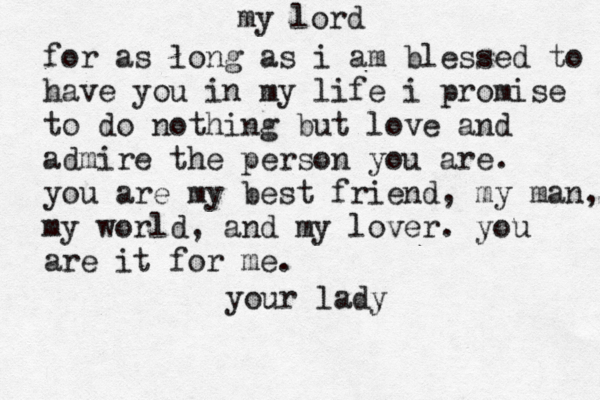 my lord for as long as i am blessed to have you in my life i promise to do nothing but love and admire the person you are. you are my best friend, my man, my world, and my lover. you are it for me. your lady