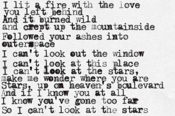 I lit a fire with the love you left behind And it burned wild and crept up the mountainside Followed your ashes into outerspace I can't look out the window I can't look at this place I can't look at the stars, make me wonder where you are Stars, up on heaven's boulevard And if I know you at all I know you've gone too far So I can't look at the stars 