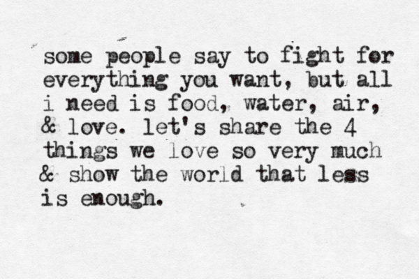 some people say to fight for everything you want, but all i need is food, water, air, & love. let 's share the 4 things we love so very much & show the world that less is enough. 