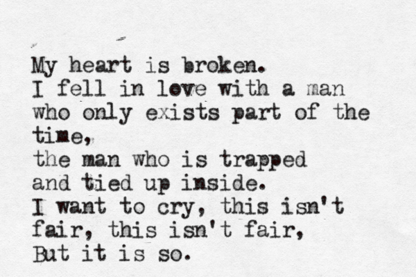 My heart is broken. I fell in love with a man who only exists part of the time, the man who is trapped and tied up inside. I want to cry, this isn't fair, this isn't fair, But it is so. 