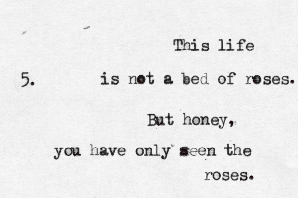 This life is not a bed of roses. But honey, you have only seen the roses. 5. 