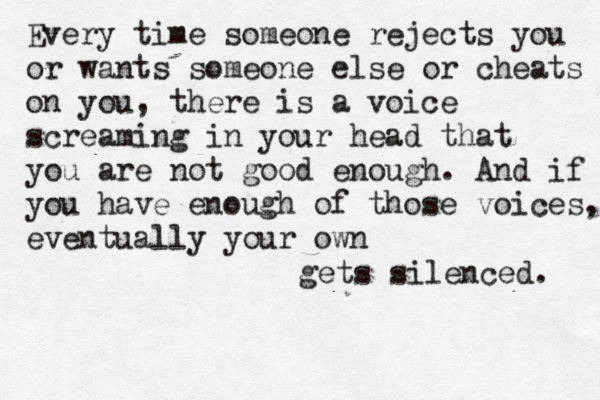 Every time someone rejects you or wants someone else or cheats on you, there is a voice screaming in your head that you are not good enough. And if you have enough of those voices, eventually your own gets silenced. 