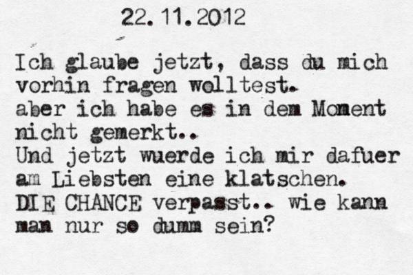 22.11.2012 Ich glaube jetzt, dass du mich vorhin fragen wolltest. aber ich habe es in dem Mon ment nicht gemerkt.. Und jetzt wuerde ich mir dafuer am Liebsten eine klatschen. DIE CHANCE verpasst.. wie kann man nur so dumm sein? 