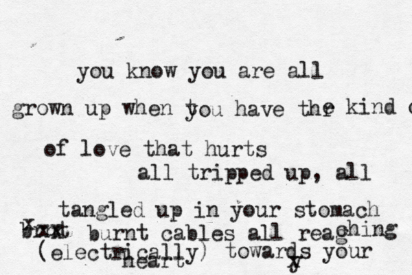 you know you are all grown up when t you have thr e kind o of love that hurts all tripped up, all tangled up in your stomach brnt x x xxburnt cables all reag ching (electrically) towards your y heart x 
