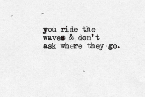 you ride the waves & don't ask where they go. 