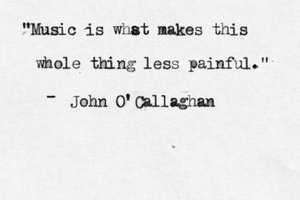 "Music is whst a makes this whole thing less painful." John O'Callaghan - 