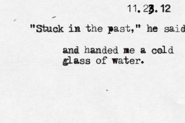 11.22 3 3 3 3 3 3.12 "Stuck in the past," he said and handed me a cold glass of water. 