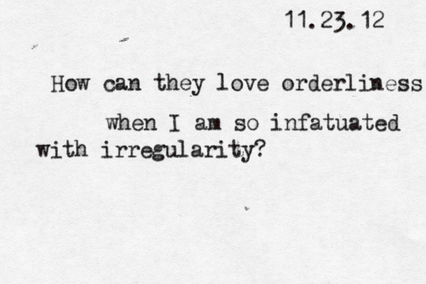 11.23.12 How can they love orderliness when I am so infatuated with irregularity?