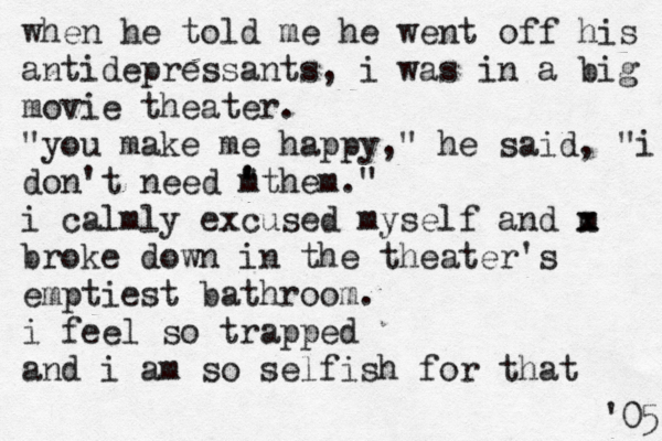 when he told me he went off his antidepressants, i was in a big movie theater. "you make me happy," he said, "i don't need " ' m 'them." i calmly excused myself and m x x broke down in the theater's emptiest bathroom. i feel so trapped and i am so selfish for that 05 ' 