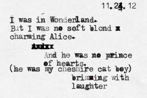 11.23.12 I was in Wonderland. But I was no soft blond m x x x charming Alice. and A A A v d v x v x x x x x x x xx x x x x x x xxx x x x x x x xx x And he was no prince of hearts. (he was my cheshire cat boy) brimming with laughter 4 4 4 4 4 4 4 