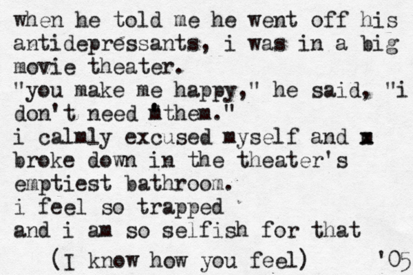 when he told me he went off his antidepressants, i was in a big movie theater. "you make me happy," he said, "i don't need " ' m 'them." i calmly excused myself and m x x broke down in the theater's emptiest bathroom. i feel so trapped and i am so selfish for that 05 ' (I know how you feel) 