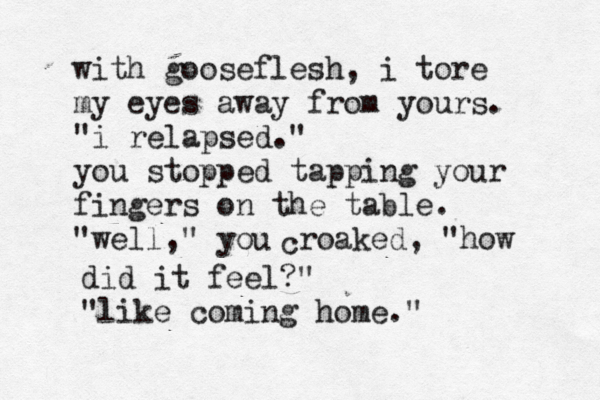 with gooseflesh, i tore my eyes away from yours. "i relapsed." you stopped tapping your fingers on the table. "well," you c roaked, "how did it feel?" "like coming home." 