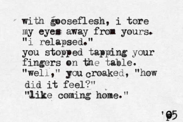 with gooseflesh, i tore my eyes away from yours. "i relapsed." you stopped tapping your fingers on the table. "well," you c roaked, "how did it feel?" "like coming home." 'p 0 0 05 