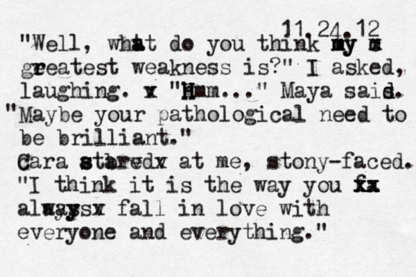 11.24.12 "Well, wht a a at do you think my my my m x c ge r reatest weakness is?" I asked, m laughing. v x "h h H H Hmm..." Maya sais. d d Maybe your pathological need to be brilliant " ." c Cara atared s s s s b v v x at me, stony-faced. "I think it is the way you fa xx x xx x x alays ways y v x fall in love with everyone and everything." 
